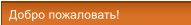 Добро пожаловать! Добро пожаловать!